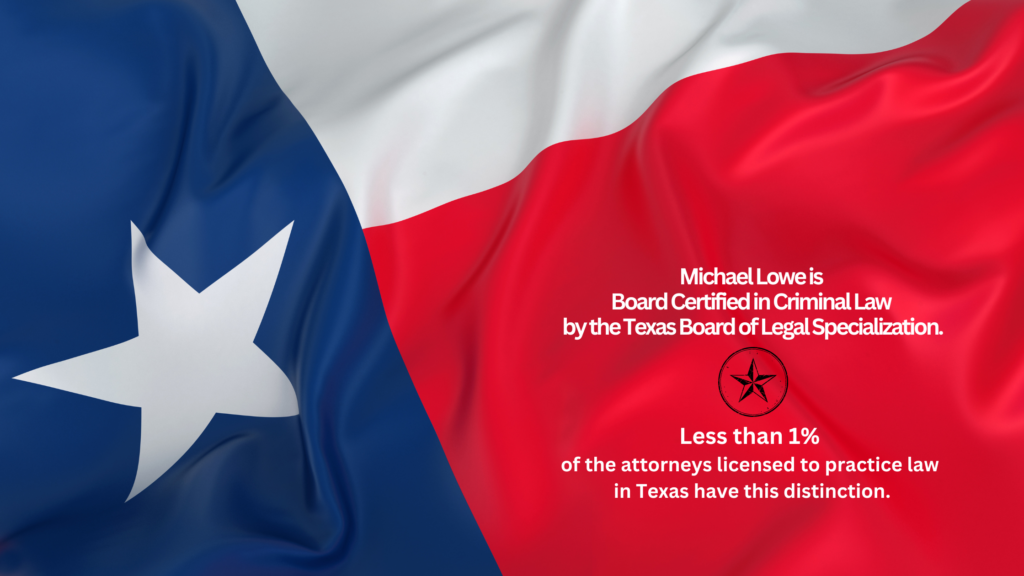 Michael Lowe is Board Certified in Criminal Law by the Texas Board of Legal Specialization. Less than 1% of the attorneys licensed to practice law in Texas have this distinction.