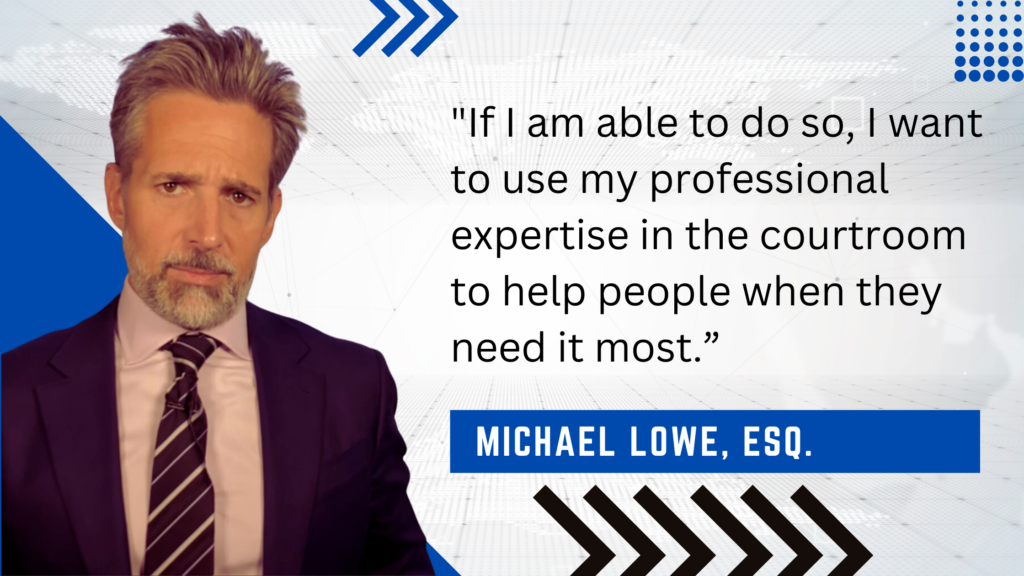 "If I am able to do so, I want to use my professional expertise in the courtroom to help people when they need it most." - Michael Lowe, Esq.